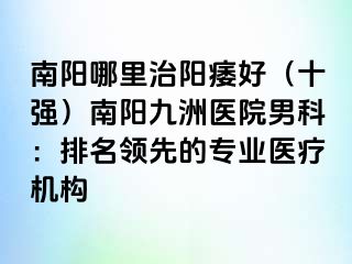 南陽哪里治陽痿好（十強）南陽清大醫(yī)院男科：排名領(lǐng)先的專業(yè)醫(yī)療機構(gòu)