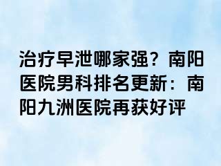 治療早泄哪家強(qiáng)？南陽(yáng)醫(yī)院男科排名更新：南陽(yáng)清大醫(yī)院再獲好評(píng)