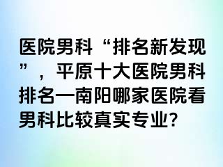 醫(yī)院男科“排名新發(fā)現(xiàn)”，平原十大醫(yī)院男科排名—南陽哪家醫(yī)院看男科比較真實(shí)專業(yè)?