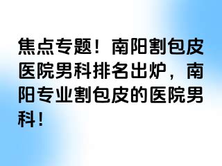 焦點(diǎn)專題！南陽割包皮醫(yī)院男科排名出爐，南陽專業(yè)割包皮的醫(yī)院男科！