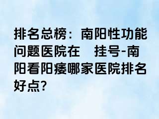 排名總榜：南陽性功能問題醫(yī)院在綫掛號-南陽看陽痿哪家醫(yī)院排名好點?