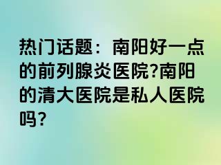 熱門話題：南陽好一點的前列腺炎醫(yī)院?南陽的清大醫(yī)院是私人醫(yī)院嗎?